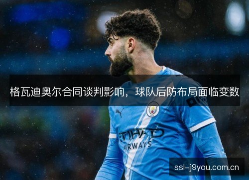 格瓦迪奥尔合同谈判影响,球队后防布局面临变数 格瓦迪奥尔合同谈判影响,球队后防布局面临变数